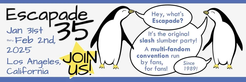 The Twitter header image for @escapadecon. Escapade 35, January 31st through
February 2nd, 2025. Los Angeles, California. Join us! Two penguins discuss the
convention: Hey, what's Escapade? It's the original slash slumber party! A
multi-fandom convention run by fans, for fans! Since
1989!