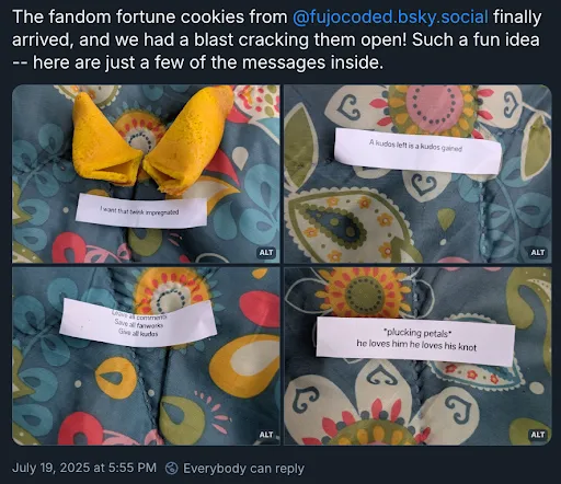 A Bluesky post with the poster’s username and icon cropped off, reading
The fandom fortune cookies from @ fujocoded.bsky.social finally arrived, and we
had a blast cracking them open! Such a fun idea — here are just a few of the
messages inside.
Four images are attached of fortune cookies with these fortunes:
1. I want that twink impregnated
2. A kudos left is a kudos gained
3. Leave all comments, save all fanworks, give all kudos
4. *plucking petals* he loves him he loves his knot